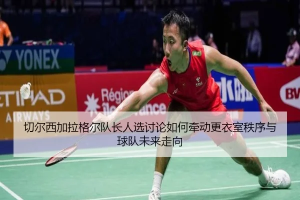 切尔西加拉格尔队长人选讨论如何牵动更衣室秩序与球队未来走向