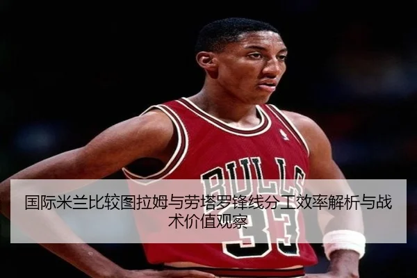 国际米兰比较图拉姆与劳塔罗锋线分工效率解析与战术价值观察