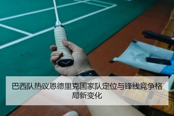 巴西队热议恩德里克国家队定位与锋线竞争格局新变化